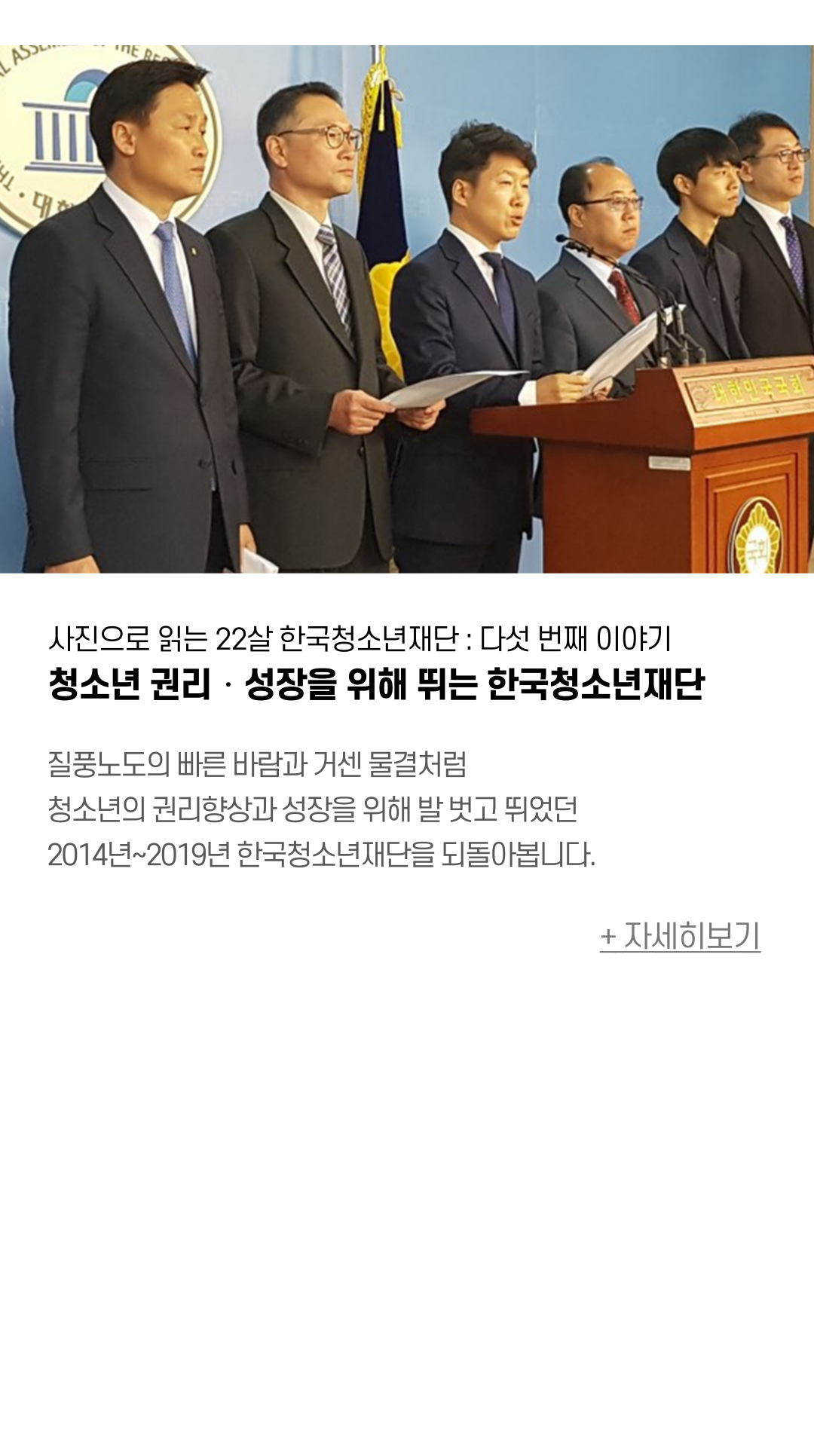 사진으로 읽는 22살 한국청소년재단 : 다섯 번째 이야기 청소년 권리‧성장을 위해 뛰는 한국청소년재단  질풍노도의 빠른 바람과 거센 물결처럼 청소년의 권리향상과 성장을 위해 발 벗고 뛰었던 2014년~2019년 한국청소년재단을 되돌아봅니다.