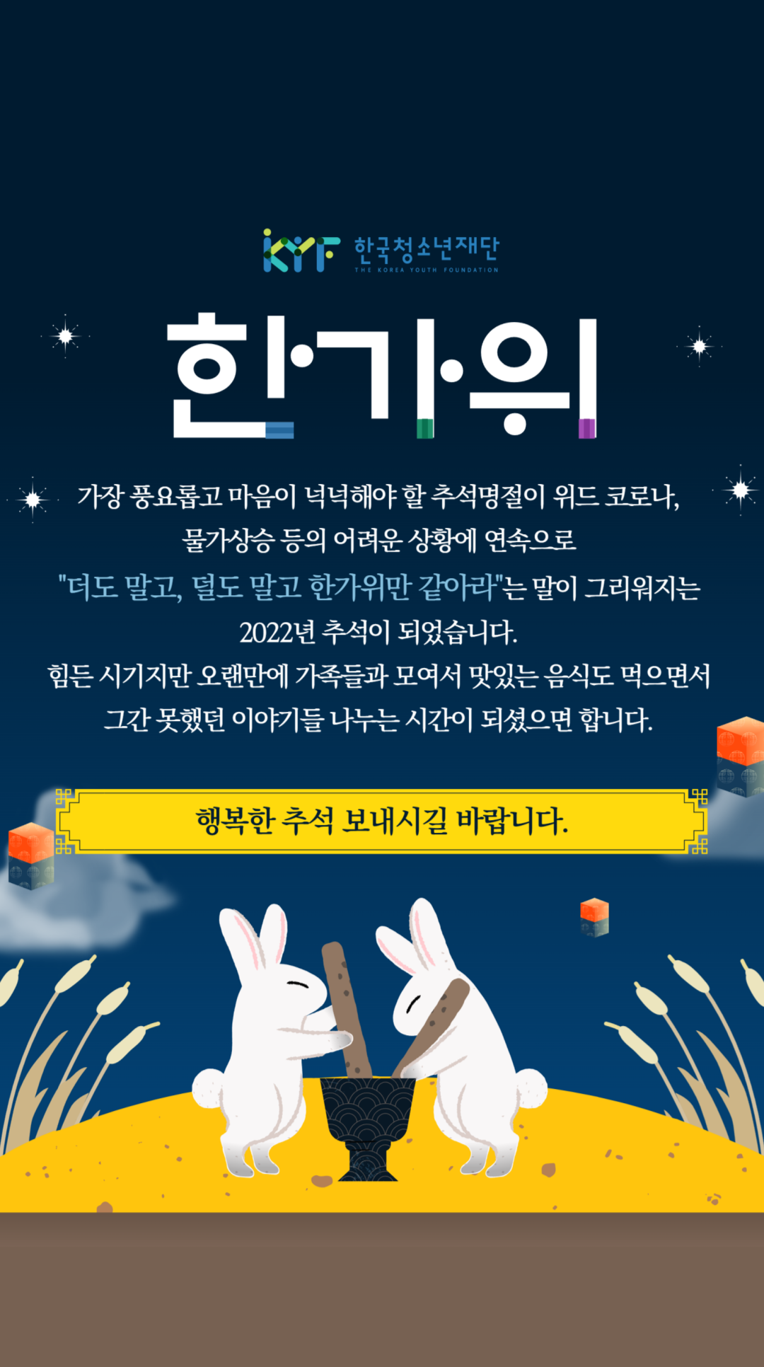 한가위 | 가장 풍요롭고 마음이 넉넉해야 할 추석명절이 위드 코로나, 물가상승 등의 어려운 상황에 연속으로 "더도 말고, 덜도 말고 한사위만 같아라"는 말이 그리워지는 2022년 추석이 되었습니다. 힘든 시기지만 오랜만에 가족들과 모여서 맛있는 음식도 먹으면서 그간 못했던 이야기들 나누는 시간이 되셨으면 합니다. 행복한 추석 보내시길 바랍니다.