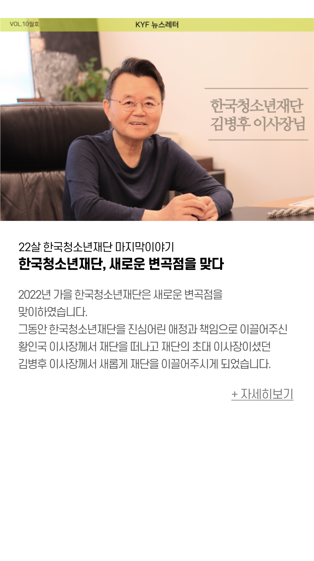 22살 한국청소년재단 마지막이야기 한국청소년재단, 새로운 변곡점을 맞다  2022년 가을 한국청소년재단은 새로운 변곡점을 맞이하였습니다.  그동안 한국청소년재단을 진심어린 애정과 책임으로 이끌어주신  황인국 이사장께서 재단을 떠나고 재단의 초대 이사장이셨던  김병후 이사장께서 새롭게 재단을 이끌어주시게 되었습니다.  새로운 변곡점을 맞이한 한국청소년재단은 그간 22년동안 성장한 만큼,  지역 연대와 협력으로 앞으로도 변함없이 청소년의 든든한 벗이 될 것입니다. 