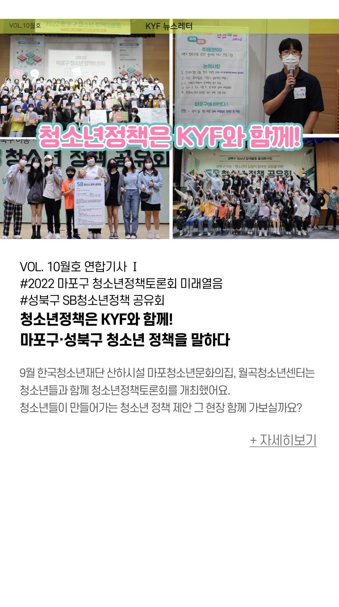  VOL. 10월호 연합기사 Ⅰ #2022 마포구 청소년정책토론회 미래열음#성북구 SB청소년정책 공유회  청소년정책은 KYF와 함께! 마포구·성북구 청소년 정책을 말하다   9월 한국청소년재단 산하시설에서는 청소년들과 함께 청소년정책토론회를 개최했어요.  먼저, 마포구 청소년정책토론회 ‘미래열음’은 청소년 2,386명의 요구조사결과를 바탕으로 청소년이 원하는 마포구를 만들기 위한 토론의 장을 마련했어요.  성북구 SB 청소년정책공유회는 총 71건의 청소년들의 정책 사업 아이디어 제안서 중 통과된 18개의 안건을 바탕으로 제안해준 청소년 모두의 의견을 담을 수 있는 사업을 만들어내기 위해 열띤 토론을 진행하였어요.   청소년들이 만들어가는 청소년정책 그 현장 함께 가보실까요?