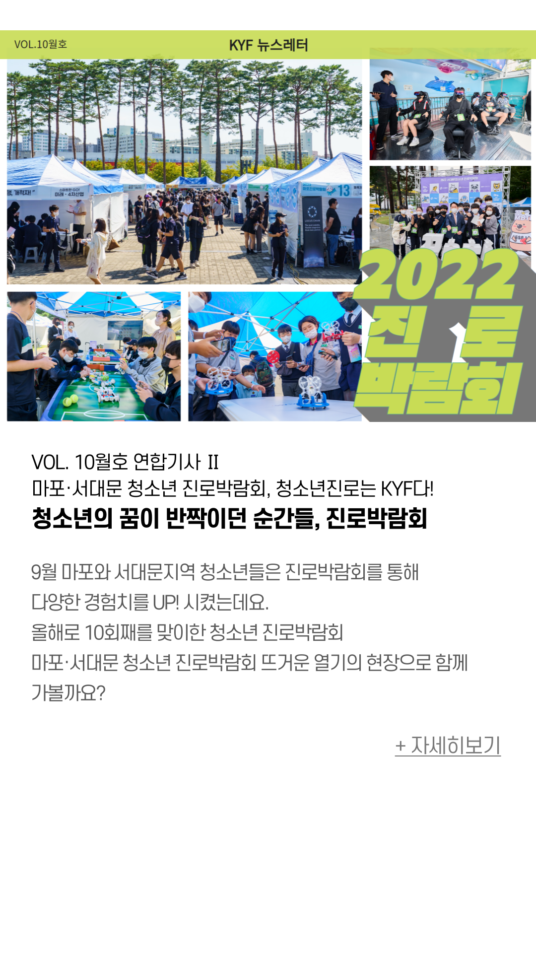 VOL. 10월호 연합기사 Ⅱ 마포·서대문 청소년 진로박람회, 청소년진로는 KYF다! 청소년의 꿈을 반짝이던 순간들, 진로박람회  9월 셋째주, 마포와 서대문지역 청소년들은 진로박람회를 통해 진로체험과  다양한 부스참여로 경험치를 UP! 시켰는데요. 올해로 10회째 청소년대상 진로박람회 운영을 통해 지역 내 청소년에게  다양한 진로체험, 경험을 제공하고 있어요.  3년만에 오프라인으로 진행된 진로박람회 마포진로박람회 ‘WELCOME TO DREAM WORLD’ 서대문청소년진로박람회 ‘꿈BTI’ 뜨거운 열기의 현장으로 함께 가볼까요?