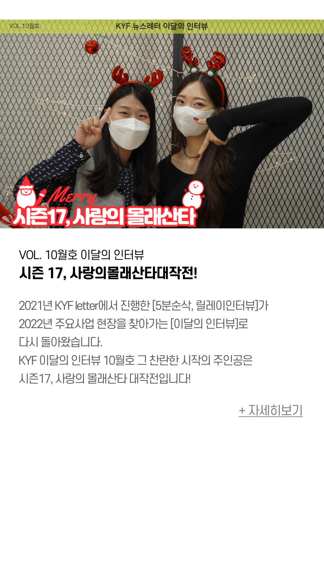 VOL. 10월호 이달의 인터뷰 시즌 17, 사랑의몰래산타대작전!  2021년 KYF letter에서 진행한 [5분순삭, 릴레이인터뷰]를 기억하시나요? 산하기관 관장님과 대표 청소년들을 찾아 인터뷰를 하며  각 기관을 심.층.분.석! 했었는데요. 2022년 하반기 주요사업을 찾아가는 [이달의 인터뷰]로 다시 돌아왔습니다.  KYF 이달의 인터뷰 10월호의 주인공. 그 찬란한 시작은 사랑의몰래산타대작전입니다!