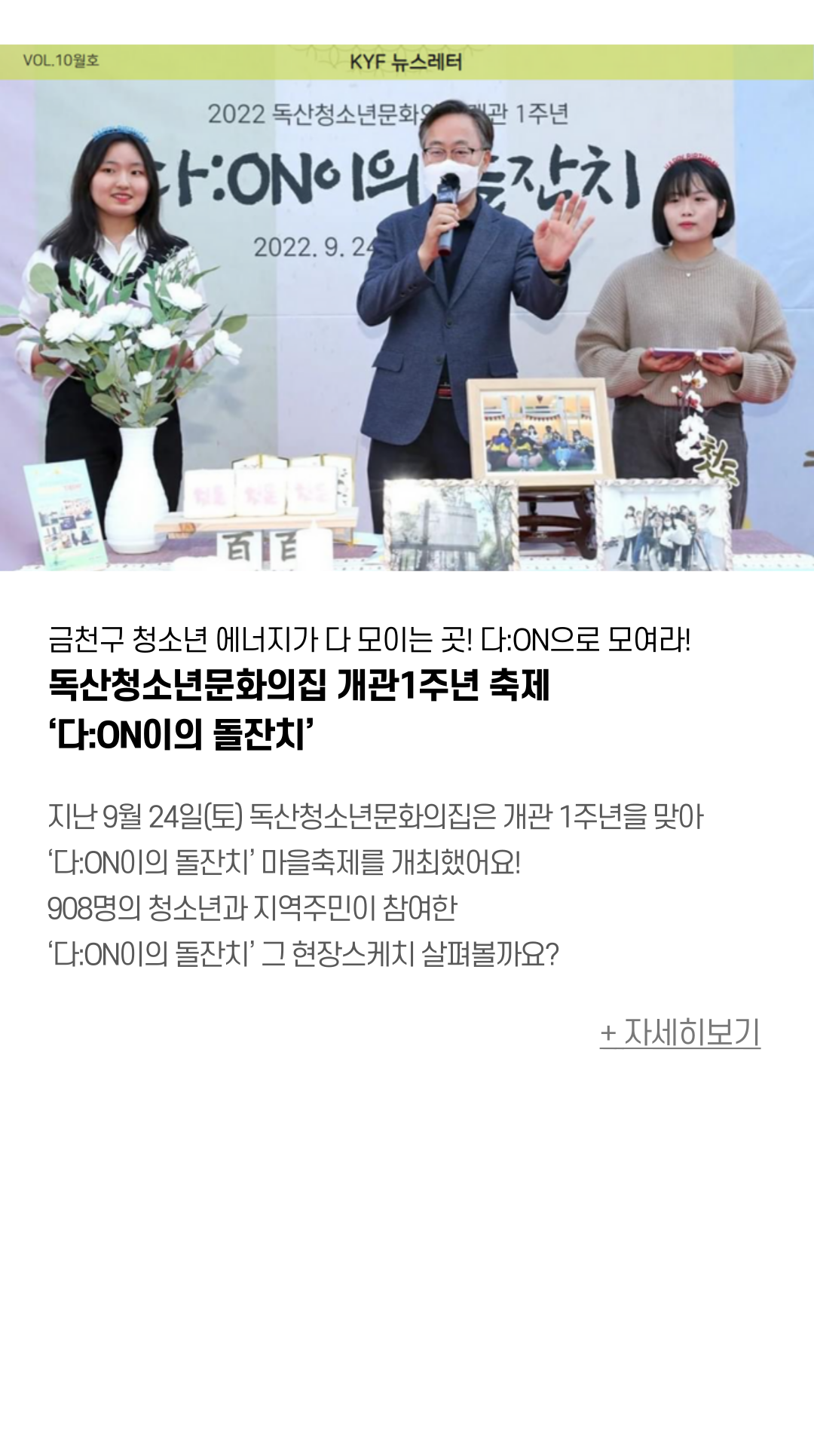 금천구 청소년 에머지가 다모이는 곳! 다:ON으로 모여라! 독산청소년문화의집 개관!주년 축제 ‘다:ON이의 돌잔치’  9월 24일 독산청소년문화의집은 개관 1주년을 맞아 마을축제를 개최했어요! 문화의집의 성장을 사진과 활동 결과물로 전시하고, 함께 즐길 수 있는 체험부스를 제공하여 908명의 청소년과 지역주민이 참여했어요. 첫 번째 생일을 기념하는 돌잡이퍼포먼스가 진행되었어요.  어떤것을 잡았을까요? 궁금궁금 청소년과 함께 성장하는 다:ON! 청소년들의 에너지가 모이는 곳이라는 의미를 담고 있는 애칭 ‘다:ON’!