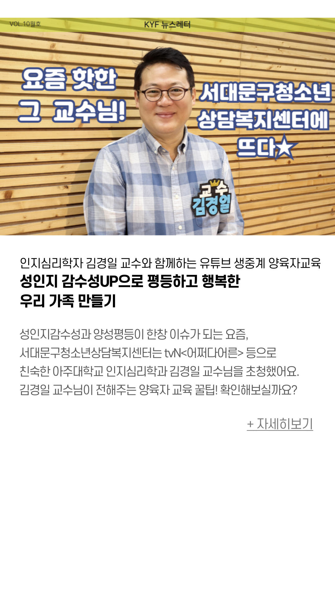 인지심리학자 김경일 교수와 함께하는 유튜브 생중계 양육자교육 성인지 감수성UP으로 평등하고 행복한 우리 가족 만들기  성인지감수성과 양성평등이 한창 이슈가 되는 요즘,  서대문구청소년상담복지센터는 tvN <어쩌다어른> 등으로 우리에게 친숙한 아주대학교 인지심히각과 김경일 교수님을 초청했어요.  서대문구 청소년 양육자분들께 선도적인 양육자 교육을 진행하였는데요.  김경일 교수님이 전해주는 양육자 교육 꿀팁!  확인해보실까요?