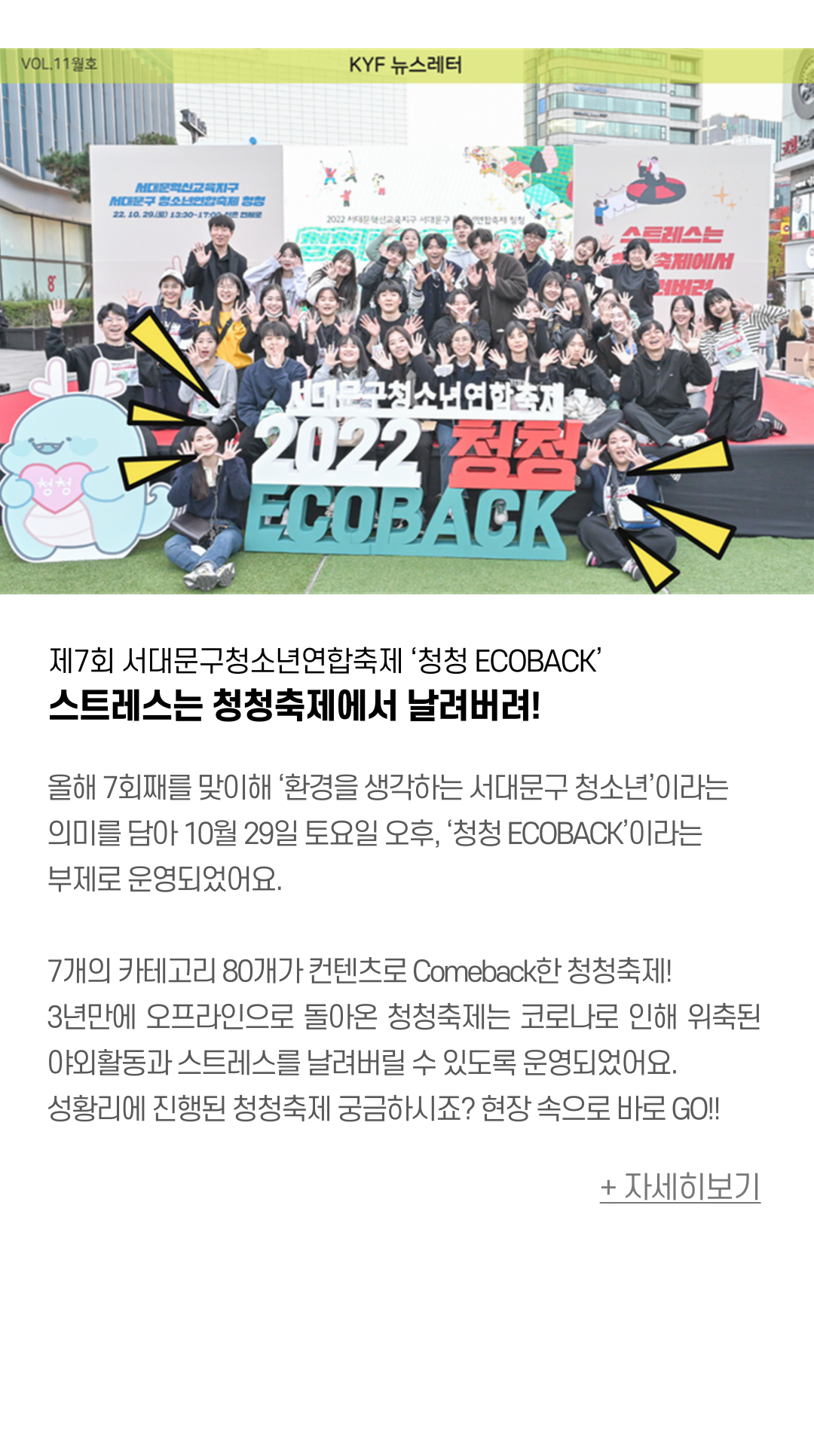 제7회 서대문구청소년연합축제 ‘청청 ECOBACK’ 스트레스는 청청축제에서 날려버려!  올해 7회째를 맞이해 ‘환경을 생각하는 서대문구 청소년’이라는 의미를 담아  10월 29일 토요일 오후, ‘청청 ECOBACK’이라는 부제로 운영되었어요.   7개의 카테고리 80개가 컨텐츠로 Comeback한 청청축제! 3년만에 오프라인으로 돌아온 청청축제는 코로나로 인해 위축된 야외활동과 스트레스를 날려버릴 수 있도록 운영되었어요. 성황리에 진행된 청청축제 궁금하시죠? 현장 속으로 바로 GO!!