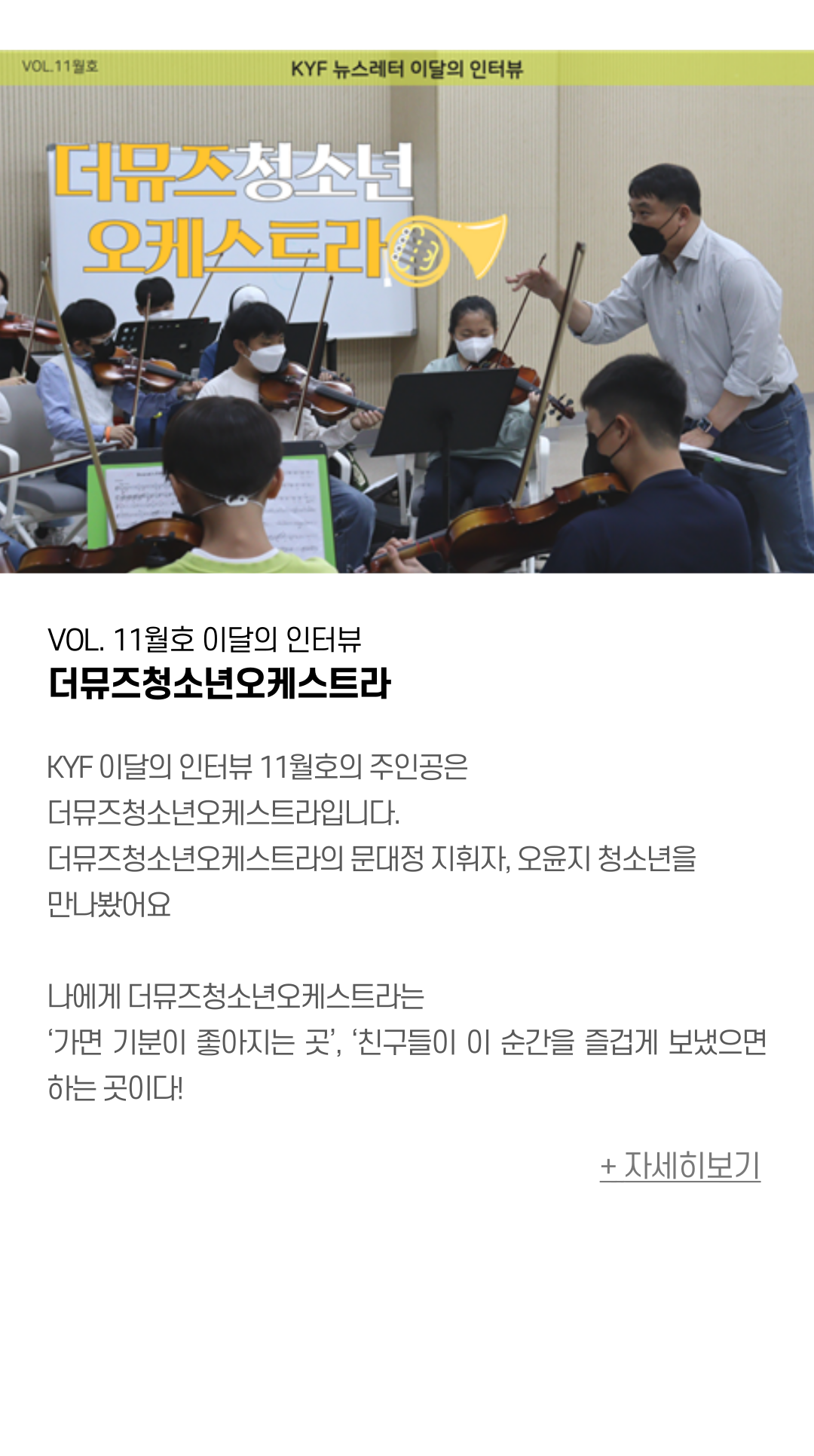 VOL. 11월호 이달의 인터뷰 더뮤즈청소년오케스트라  KYF 이달의 인터뷰 11월호의 주인공은 더뮤즈청소년오케스트라입니다.  더뮤즈청소년오케스트라의 문대정 지휘자, 오윤지 청소년을 만나봤어요  나에게 더뮤즈청소년오케스트라는  ‘가면 기분이 좋아지는 곳’, ‘친구들이 이 순간을 즐겁게 보냈으면 하는 곳이다!