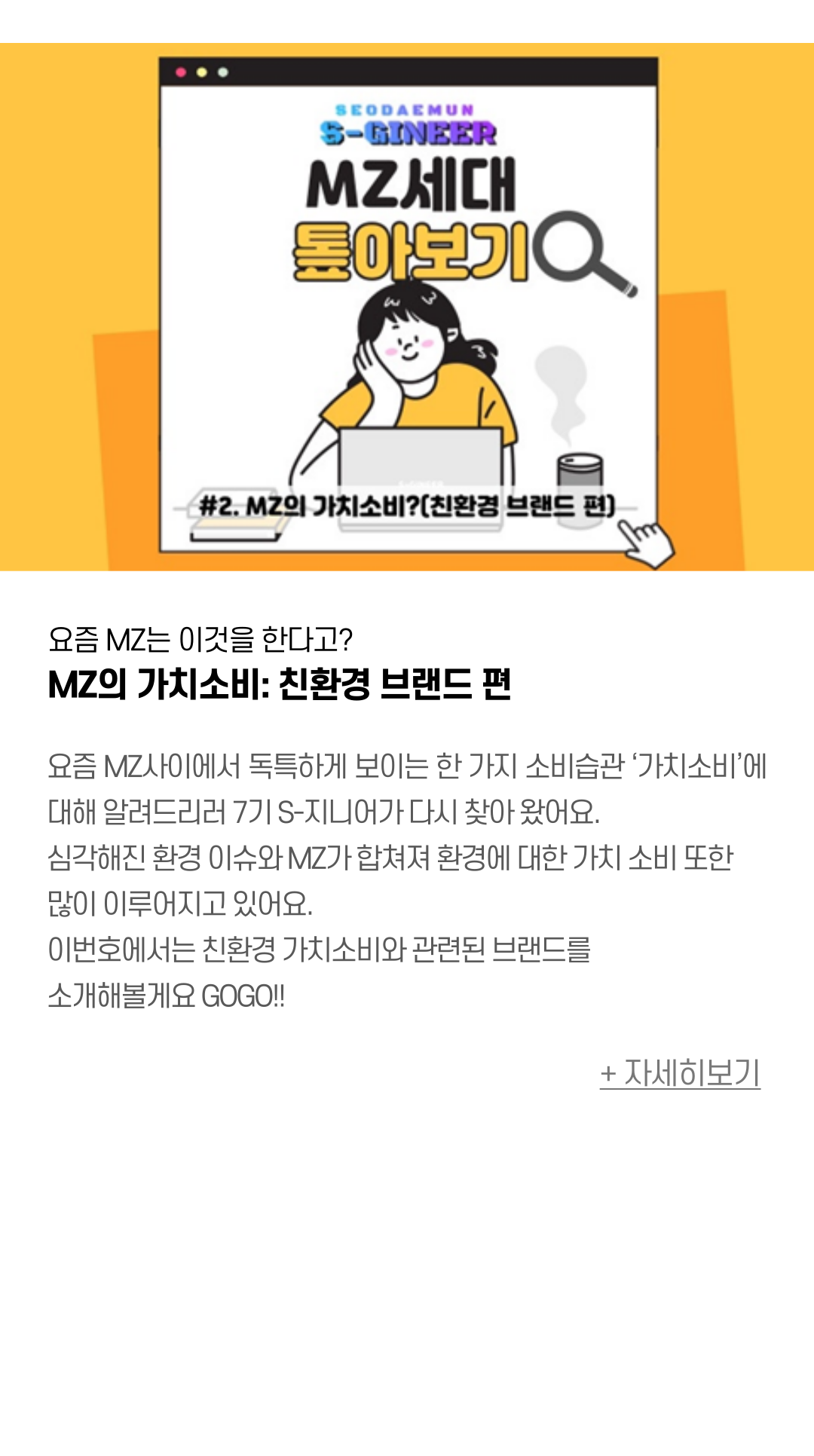 요즘 MZ는 이것을 한다고? MZ의 가치소비: 친환경 브랜드 편  요즘 MZ사이에서 독특하게 보이는 한 가지 소비습관 ‘가치소비’에 대해 알려드리러 7기 S-지니어가 다시 찾아 왔어요.  심각해진 환경 이슈와 MZ가 합쳐져 환경에 대한 가치 소비 또한 많이 이루어지고 있어요. 이번호에서는 친환경 가치소비와 관련된 브랜드를 소개해볼게요 GOGO!!