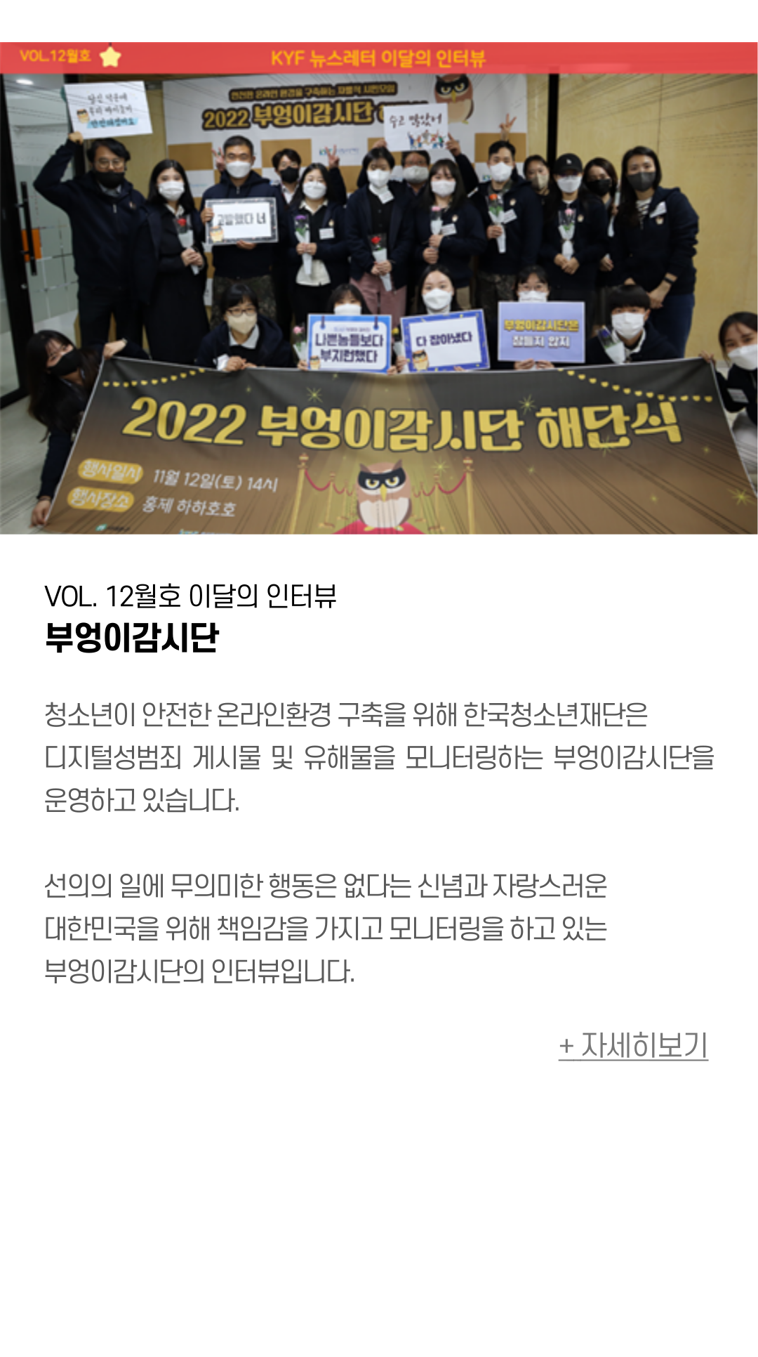 VOL. 12월호 이달의 인터뷰 부엉이감시단  청소년이 안전한 온라인환경 구축을 위해 한국청소년재단은 디지털성범죄 게시물 및 유해물을 모니터링하는 부엉이감시단을 운영하고 있습니다.   선의의 일에 무의미한 행동은 없다는 신념과 자랑스러운 대한민국을 위해 책임감을 가지고 모니터링을 하고 있는 부엉이감시단의 인터뷰입니다.
