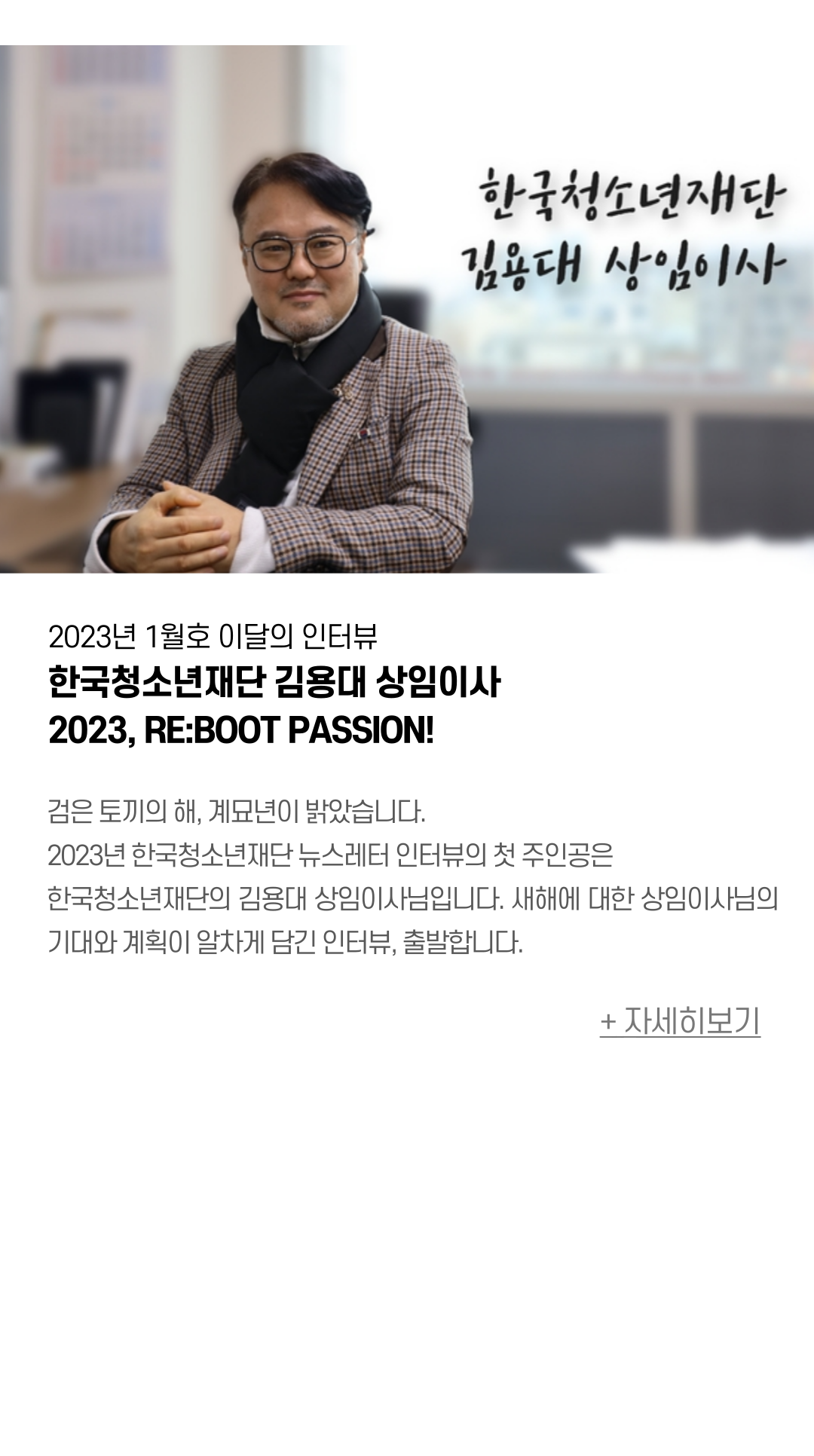 VOL. 2023년 1월 이달의 인터뷰 한국청소년재단 김용대 상임이사 2023, RE:BOOT PASSION!  검은 토끼의 해, 계묘년이 밝았습니다.  2023년 한국청소년재단 뉴스레터 인터뷰의 첫 주인공은 한국청소년재단의  김용대 상임이사님입니다. 새해에 대한 상임이사님의 기대와 계획이 알차게 담긴 인터뷰, 출발합니다. 
