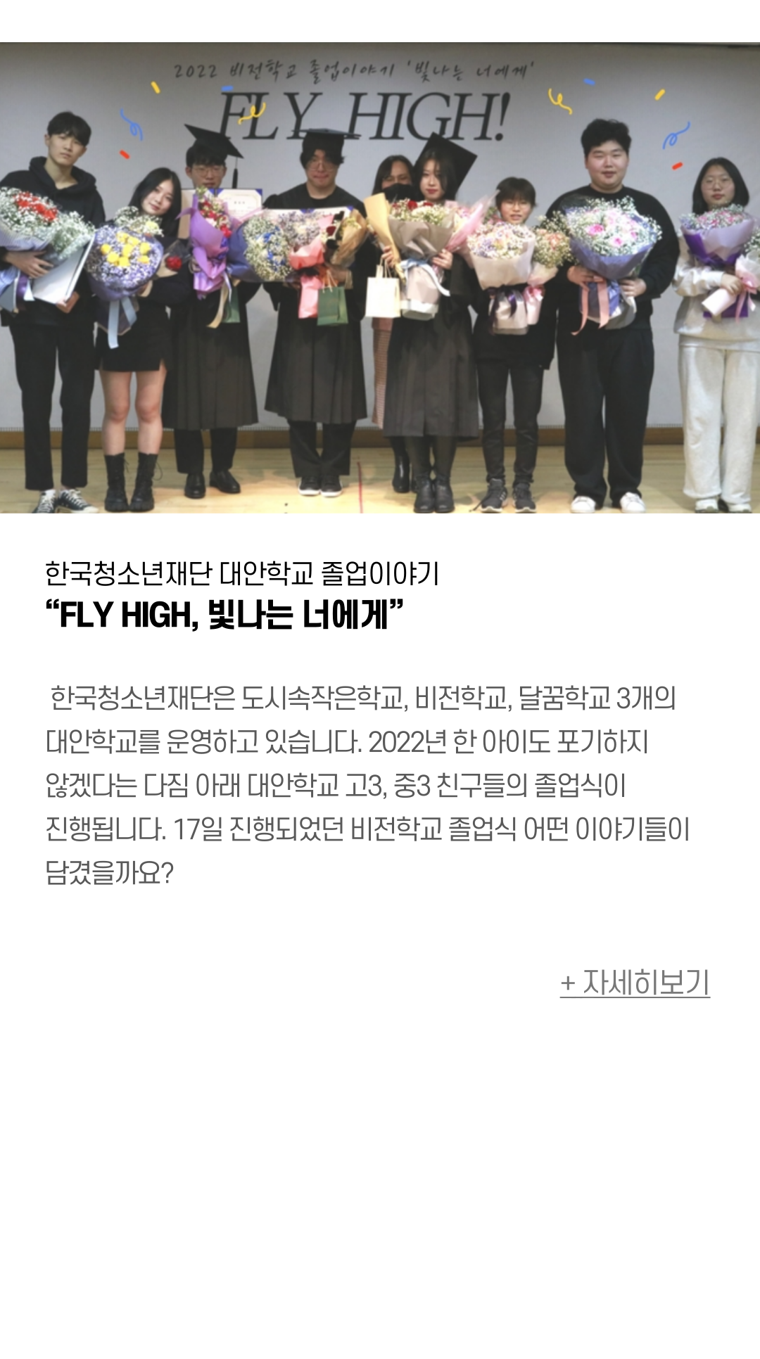 한국청소년재단 대안학교 졸업이야기 “FLY HIGH, 빛나는 너에게”   한국청소년재단은 도시속작은학교, 비전학교, 달꿈학교 3개의 대안학교를 운영하고 있습니다. 2022년 한 아이도 포기하지 않겠다는 다짐 아래 대안학교 고3, 중3 친구들의 졸업식이 진행됩니다. 17일 진행되었던 비전학교 졸업식 어떤 이야기들이 담겼을까요?