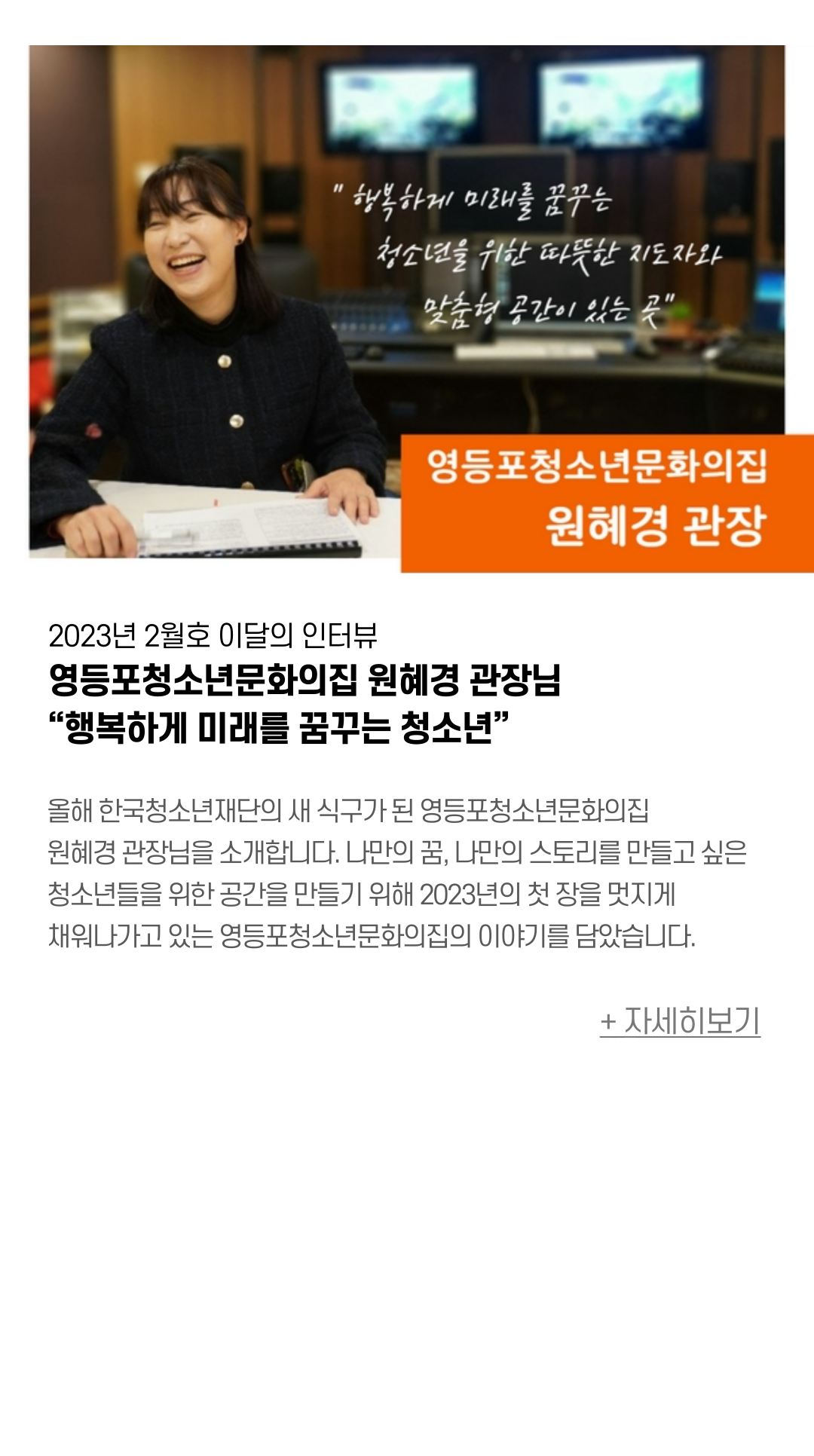 2023년 2월 이달의 인터뷰 영등포청소년문화의집 원혜경 관장님  “행복하게 미래를 꿈꾸는 청소년” 올해 한국청소년재단의 새 식구가 된 영등포청소년문화의집 원혜경 관장님을 소개합니다. 나만의 꿈, 나만의 스토리를 만들고 싶은 청소년들을 위한 공간을 만들기 위해 2023년의 첫 장을 멋지게 채워나가고 있는 영등포청소년문화의집의 이야기를 담았습니다.