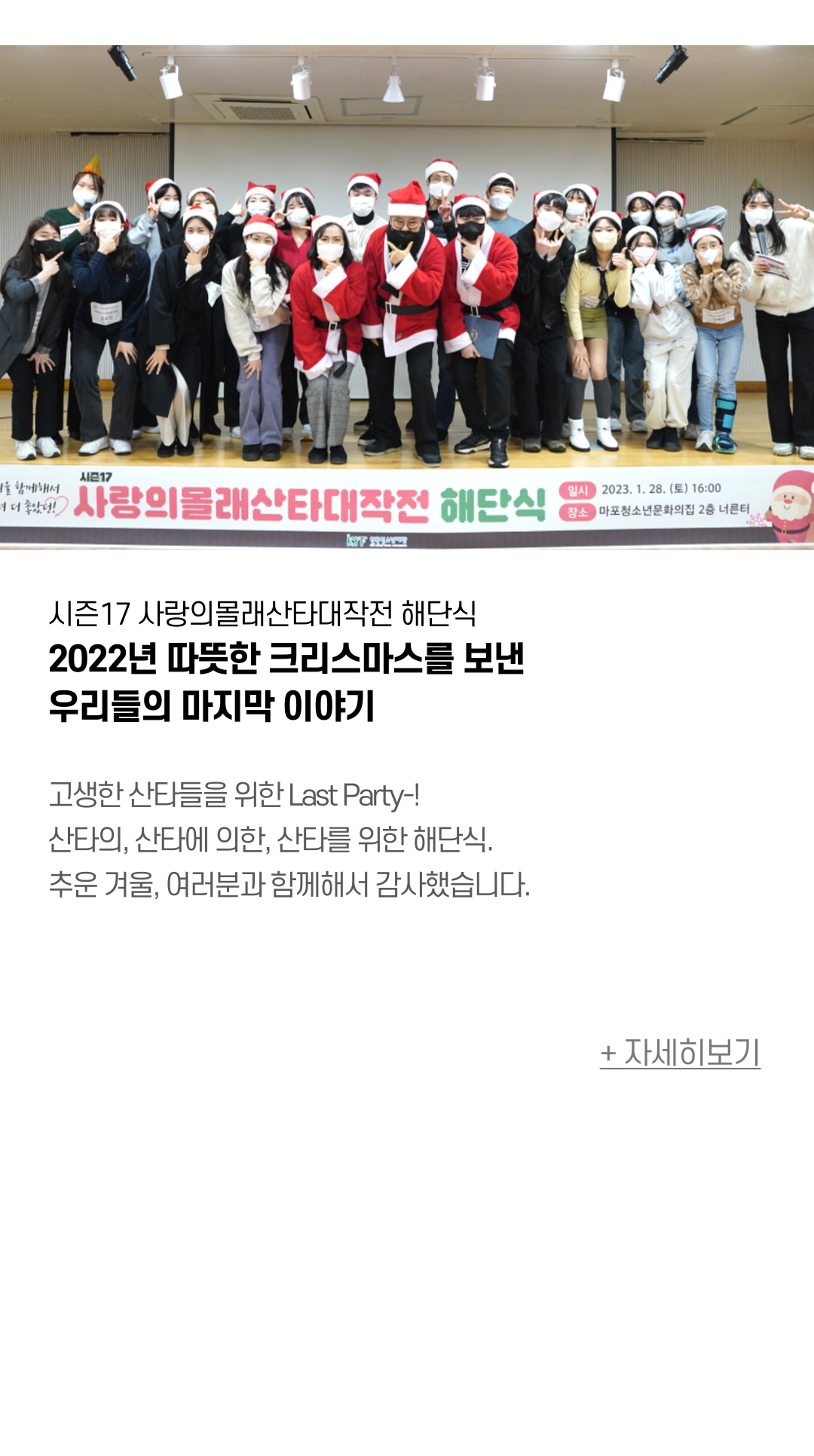 시즌17 사랑의몰래산타대작전 해단식 2022년 따뜻한 크리스마스를 보낸 우리들의 마지막 이야기 고생한 산타들을 위한 Last Party-! 산타의, 산타에 의한, 산타를 위한 해단식. 추운 겨울, 여러분과 함께해서 감사했습니다.