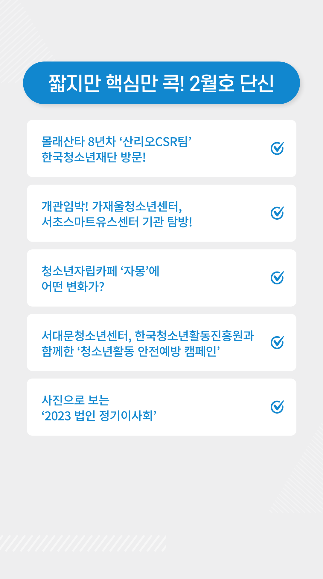 짧지만 핵심만 콕! 2월호 단신 | 1) 몰래산타 8년차 ‘산리오CSR팀’ 한국청소년재단 방문! http://www.dreamyouth.or.kr/community/about.php?id=about&cd=&mode=view&kb_ix=2407  2) 개관임박! 가재울청소년센터, 서초스마트유스센터 기관 탐방!https://www.instagram.com/p/Cn0T3DpvXMD/?utm_source=ig_web_copy_link  3) 청소년자립카페 ‘자몽’에 어떤 변화가? https://www.instagram.com/p/CoJCsn3PCcq/?utm_source=ig_web_copy_link  4) 서대문청소년센터, 한국청소년활동진흥원과 함께한 ‘청소년활동 안전예방 캠페인’ https://www.nocutnews.co.kr/news/5870387  5) 사진으로 보는 ‘2023 법인 정기이사회’ https://www.instagram.com/p/CoZBWJILKFT/?utm_source=ig_web_copy_link
