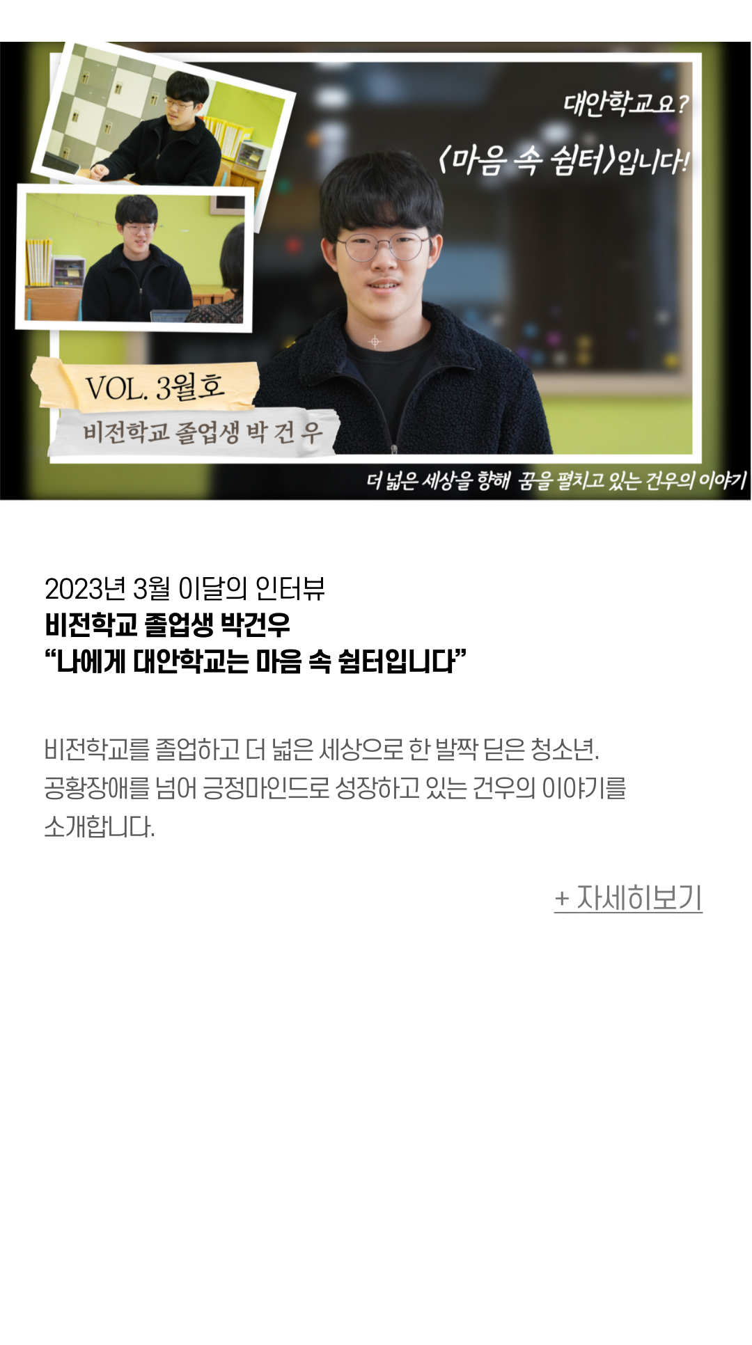 2023년 3월 이달의 인터뷰 비전학교 졸업생 박건우 “나에게 대안학교는 마음 속 쉼터입니다” 비전학교를 졸업하고 더 넓은 세상으로 한 발짝 딛은 청소년. 공황장애를 넘어 긍정마인드로 성장하고 있는 건우의 이야기를 소개합니다. 