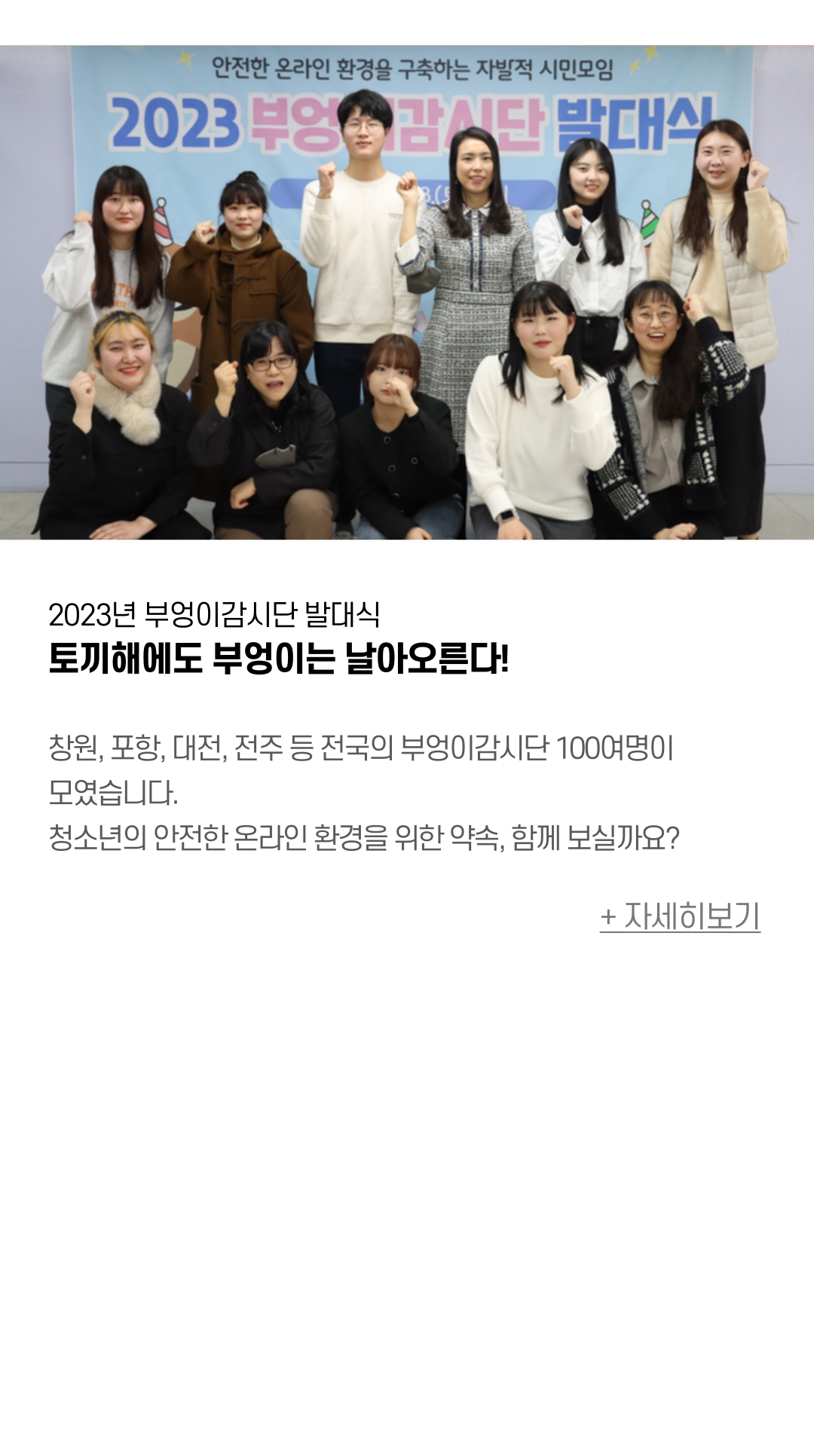 2023년 부엉이감시단 발대식 토끼해에도 부엉이는 날아오른다! 창원, 포항, 대전, 전주 등 전국의 부엉이감시단 100여명이 모였습니다. 청소년의 안전한 온라인 환경을 위한 약속, 함께 보실까요?