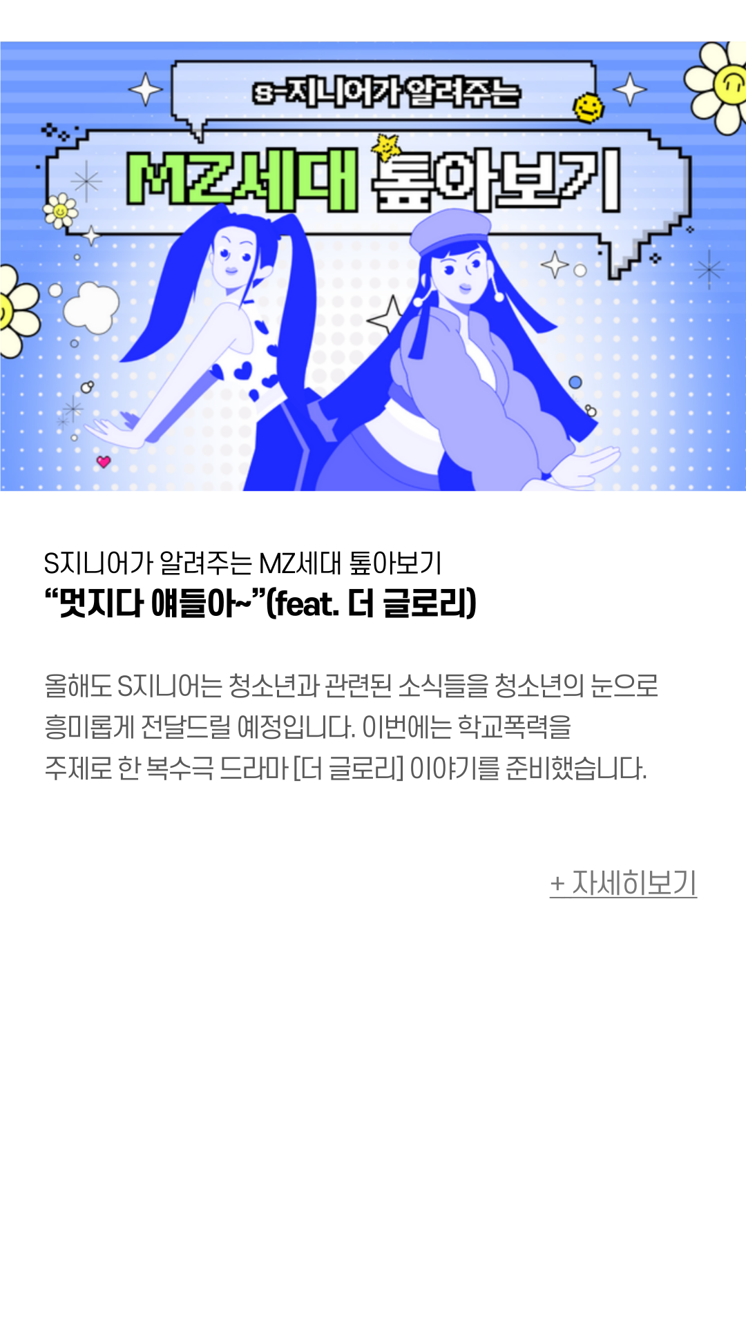 S지니어가 알려주는 MZ세대 톺아보기 “멋지다 얘들아~”(feat. 더 글로리) 올해도 S지니어는 청소년과 관련된 소식들을 청소년의 눈으로 흥미롭게 전달드릴 예정입니다. 이번에는 학교폭력을 주제로 한 복수극 드라마 [더 글로리] 이야기를 준비했습니다.