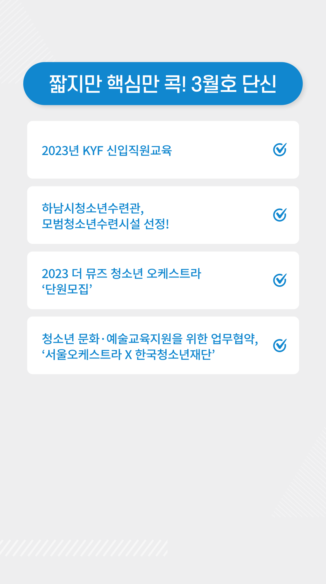 짧지만 핵심만 콕! 3월호 단신  | 1) 2023년 KYF 신입직원교육 http://www.dreamyouth.or.kr/community/about.php?id=about&cd=&mode=view&kb_ix=2425  2) 하남시청소년수련관, 모범청소년수련시설 선정! https://www.instagram.com/p/Co_EdIMvPnh/?utm_source=ig_web_copy_link    3) 2023 더 뮤즈 청소년 오케스트라 ‘단원모집’ https://www.instagram.com/p/Cot0l4OrXfv/?utm_source=ig_web_copy_link   4) 청소년 문화·예술교육 지원을 위한 업무협약, ‘서울오케스트라 X 한국청소년재단’ http://www.dreamyouth.or.kr/community/about.php?id=about&cd=&mode=view&kb_ix=2428