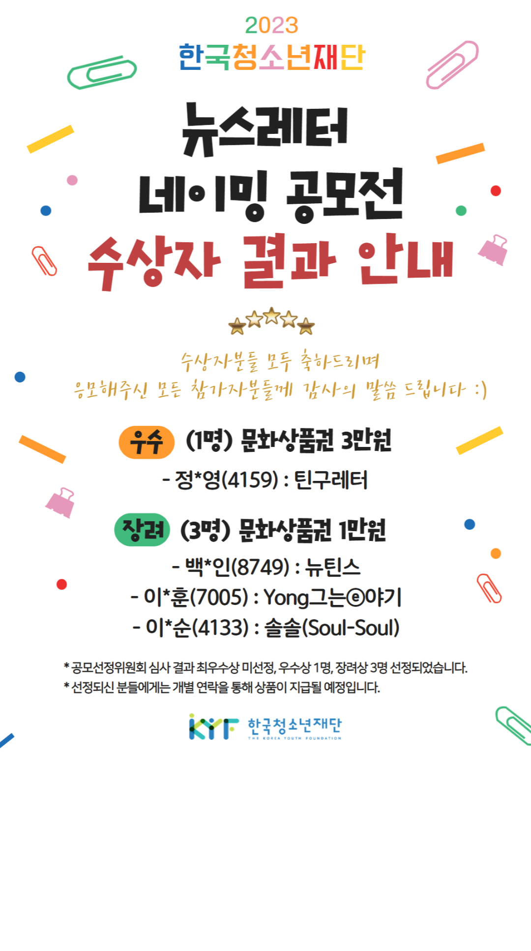한국청소년재단 | 뉴스레터 네이밍 공모전 수상자 결과 안내 | 수상자분들 모두 축하드리며 응모해주신 모든 참가자분들께 감사의 말씀 드립니다 :) | 우수 (1명) 문화상품권 3만원 - 정*영(4159) : 틴구레터 | 장려 (3명) 문화상품권 1만원 - 백*인(8749) : 뉴틴스, - 이*훈(7005) : Yong그는E야기, - 이*순(4133) : 솔솔(Soul-Soul) | * 공모선정위원회 심사 결과 최우수상 미선정, 우수상 1명, 장려상 3명 선정되었습니다. | * 선정되신 분들에게는 개별 연락을 통해 상품이 지급될 예정입니다.