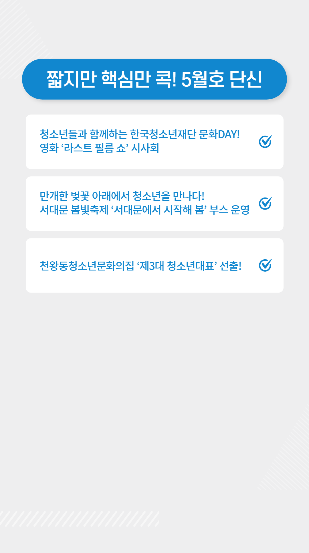 짧지만 핵심만 콕! 5월호 단신  | ⓵ 청소년들과 함께하는 한국청소년재단 문화DAY!    영화 ‘라스트 필름 쇼’ 시사회 https://www.instagram.com/kyf_dream/   ⓶ 만개한 벚꼬 아래에서 청소년을 만나다!    서대문 봄빛축제 ‘서대문에서 시작해 봄’ 부스 운영 https://blog.naver.com/hlog_d01182/223085627314   ⓷ 천왕동청소년문화의집 ‘제3대 청소년대표’ 선출! https://www.instagram.com/p/CqxZuCnpEl5/